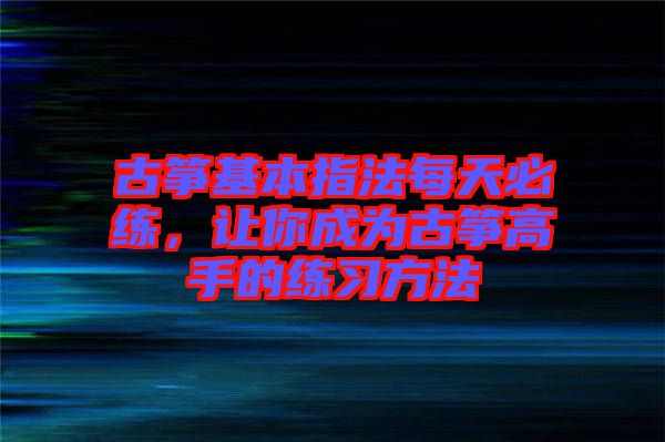古箏基本指法每天必練，讓你成為古箏高手的練習(xí)方法