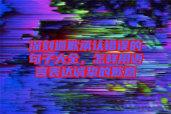 深刻道歉承認錯誤的句子大全，怎樣用語言表達誠摯的歉意