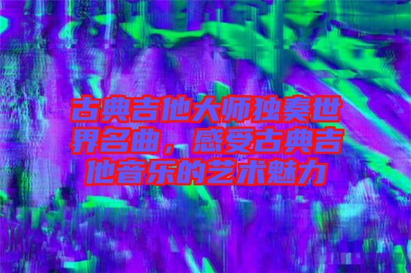 古典吉他大師獨奏世界名曲，感受古典吉他音樂的藝術魅力