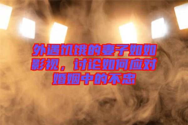 外遇饑餓的妻子如如影視，討論如何應對婚姻中的不忠