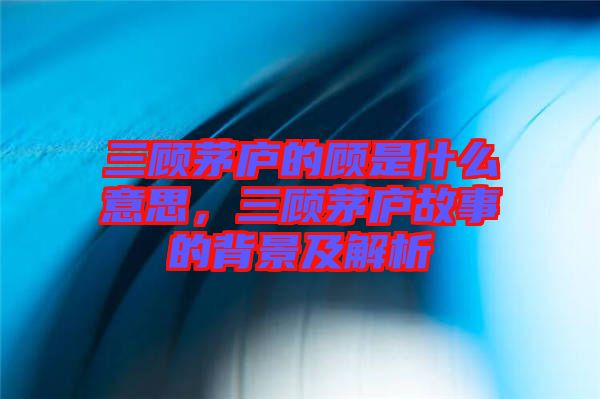 三顧茅廬的顧是什么意思，三顧茅廬故事的背景及解析