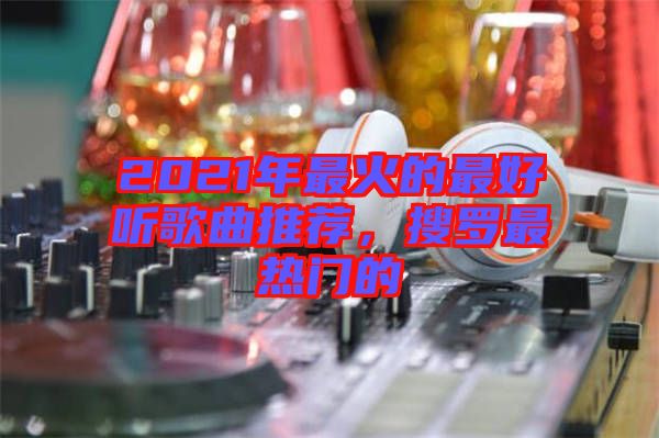 2021年最火的最好聽歌曲推薦，搜羅最熱門的