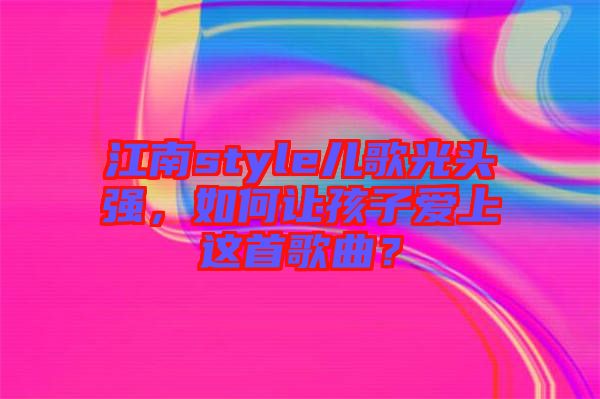 江南style兒歌光頭強，如何讓孩子愛上這首歌曲？
