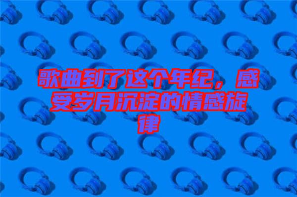 歌曲到了這個年紀，感受歲月沉淀的情感旋律