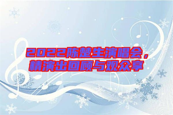 2022陳楚生演唱會，精演出回顧與觀眾享