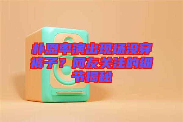 樸恩率演出現場沒穿褲子？網友關注的細節揭秘