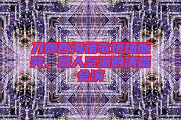 刀郎西海情歌現場版哭，感人至深的演唱會演
