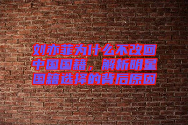 劉亦菲為什么不改回中國國籍，解析明星國籍選擇的背后原因