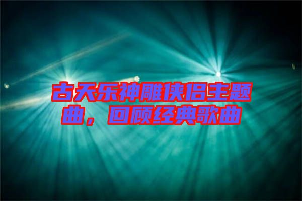 古天樂神雕俠侶主題曲，回顧經(jīng)典歌曲