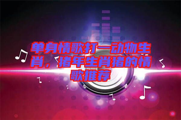 單身情歌打一動物生肖，豬年生肖豬的情歌推薦