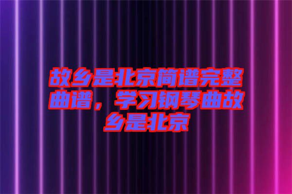 故鄉(xiāng)是北京簡譜完整曲譜，學(xué)習(xí)鋼琴曲故鄉(xiāng)是北京