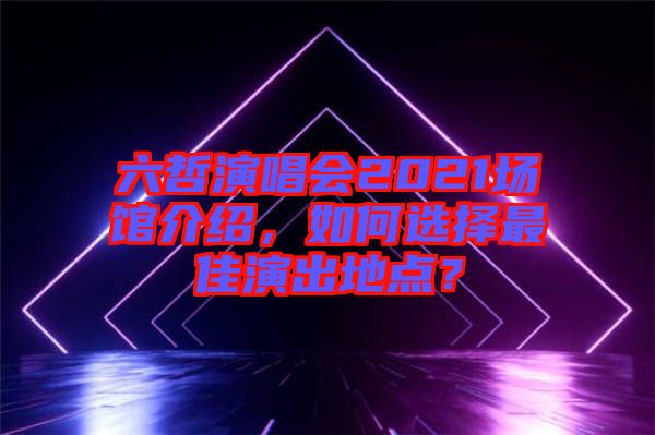 六哲演唱會2021場館介紹，如何選擇最佳演出地點？