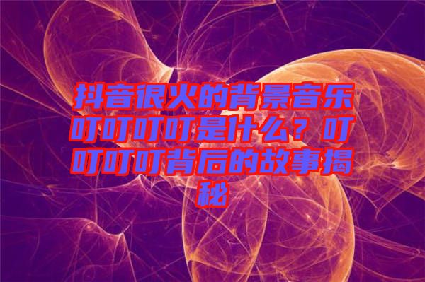 抖音很火的背景音樂叮叮叮叮是什么？叮叮叮叮背后的故事揭秘