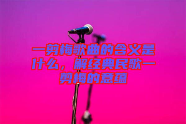 一剪梅歌曲的含義是什么，解經典民歌一剪梅的意蘊