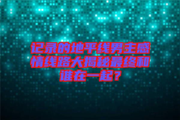 記錄的地平線(xiàn)男主感情線(xiàn)路大揭秘最終和誰(shuí)在一起？