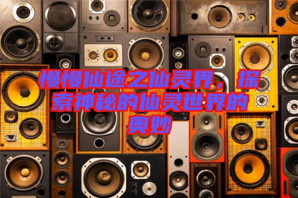 慢慢仙途之仙靈界，探索神秘的仙靈世界的奧妙