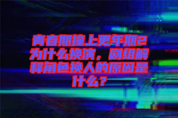 青春期撞上更年期2為什么換演，劇組解釋角色換人的原因是什么？