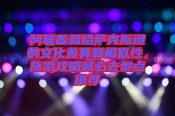 阿聯(lián)酋和哈薩克斯坦的文化差異和相似性，旅游攻略和必去景點(diǎn)推薦