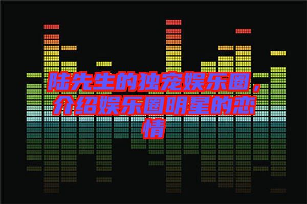陸先生的獨寵娛樂圈，介紹娛樂圈明星的戀情