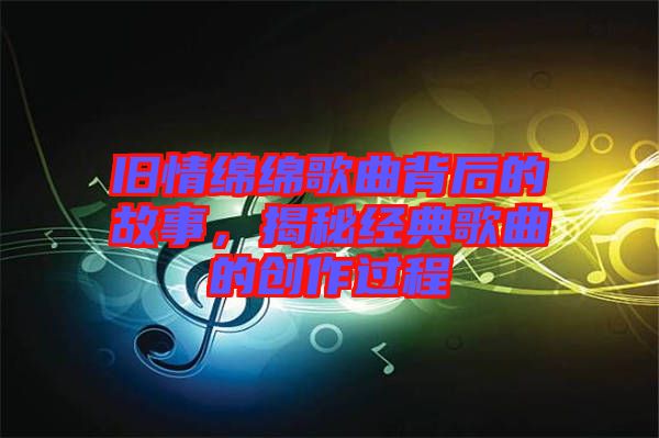 舊情綿綿歌曲背后的故事，揭秘經典歌曲的創作過程