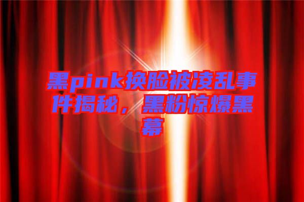 黑pink換臉被凌亂事件揭秘，黑粉驚爆黑幕