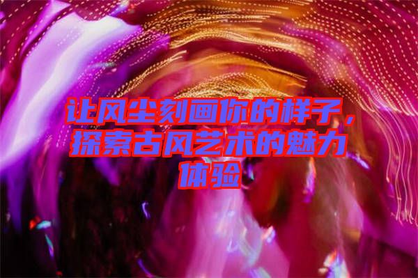 讓風塵刻畫你的樣子，探索古風藝術的魅力體驗