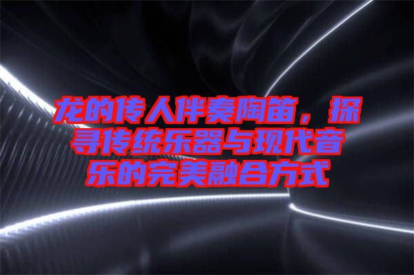龍的傳人伴奏陶笛，探尋傳統樂器與現代音樂的完美融合方式