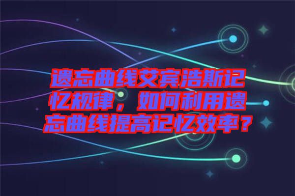 遺忘曲線艾賓浩斯記憶規律，如何利用遺忘曲線提高記憶效率？