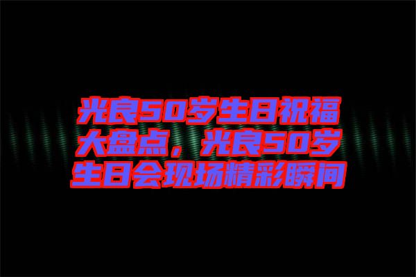 光良50歲生日祝福大盤點，光良50歲生日會現場精彩瞬間