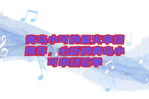 青島小可的最火串燒推薦，必聽的青島小可串燒歌單