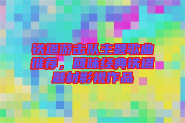 鐵道游擊隊主題歌曲推薦，回味經典鐵道題材影視作品