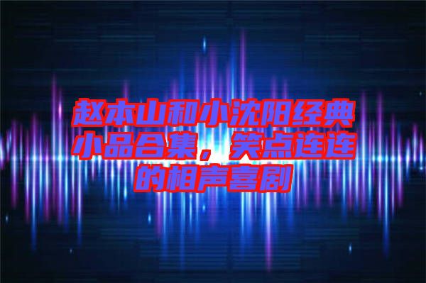 趙本山和小沈陽經典小品合集，笑點連連的相聲喜劇