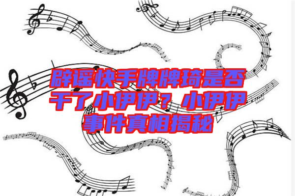 辟謠快手牌牌琦是否干了小伊伊？小伊伊事件真相揭秘