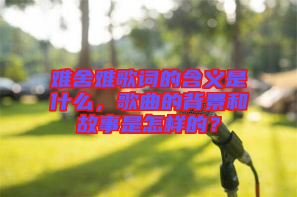 難舍難歌詞的含義是什么，歌曲的背景和故事是怎樣的？