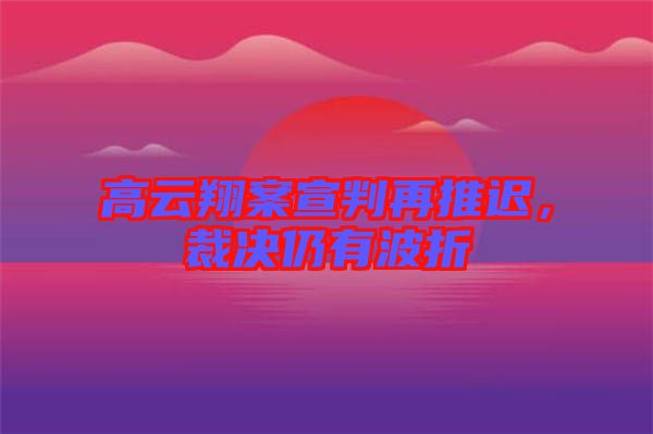 高云翔案宣判再推遲，裁決仍有波折