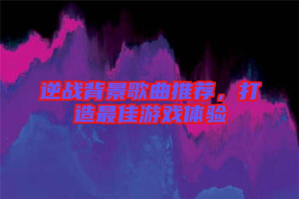 逆戰(zhàn)背景歌曲推薦，打造最佳游戲體驗(yàn)