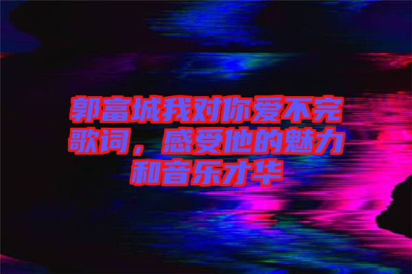 郭富城我對你愛不完歌詞，感受他的魅力和音樂才華