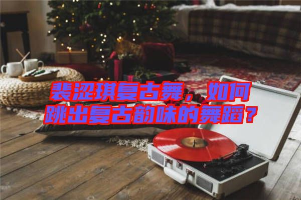 裴澀琪復古舞，如何跳出復古韻味的舞蹈？