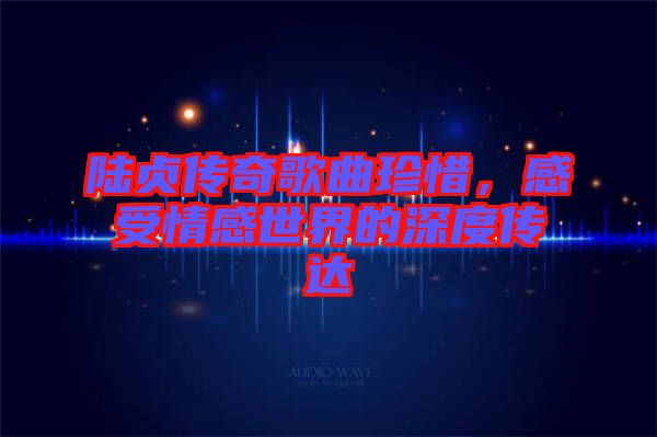 陸貞傳奇歌曲珍惜，感受情感世界的深度傳達