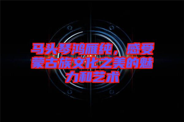 馬頭琴鴻雁純，感受蒙古族文化之美的魅力和藝術