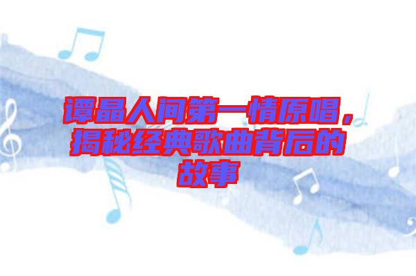 譚晶人間第一情原唱，揭秘經(jīng)典歌曲背后的故事