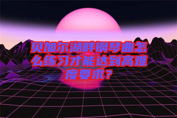 貝加爾湖畔鋼琴曲怎么練習才能達到高難度要求？