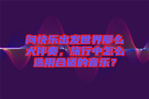 向快樂出發世界那么大伴奏，旅行中怎么選用合適的音樂？