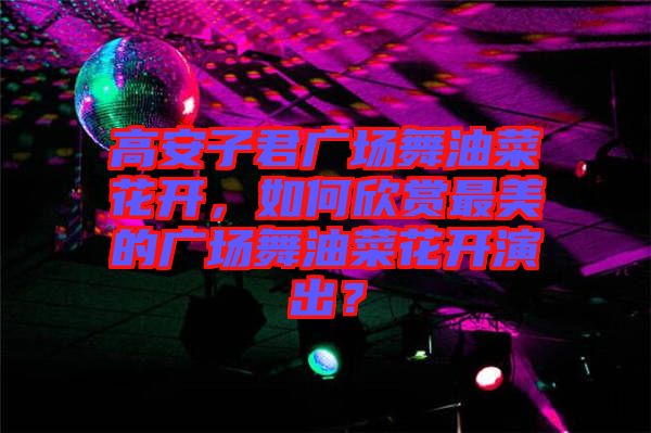 高安子君廣場舞油菜花開，如何欣賞最美的廣場舞油菜花開演出？
