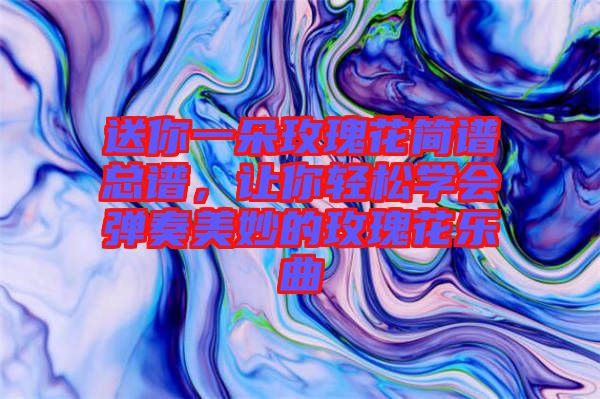 送你一朵玫瑰花簡(jiǎn)譜總譜，讓你輕松學(xué)會(huì)彈奏美妙的玫瑰花樂曲