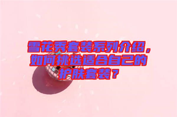 雪花秀套裝系列介紹，如何挑選適合自己的護(hù)膚套裝？