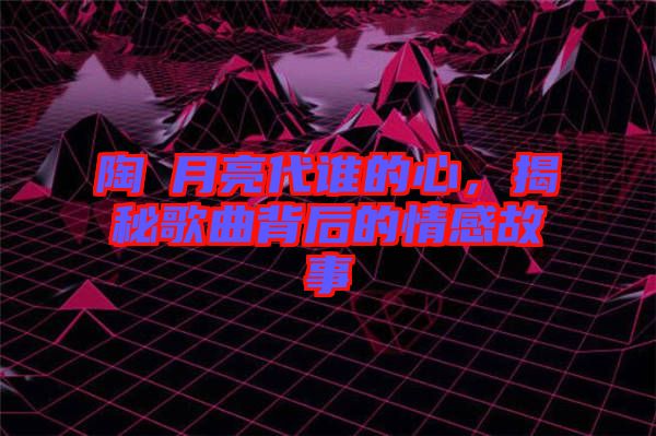陶喆月亮代誰的心，揭秘歌曲背后的情感故事