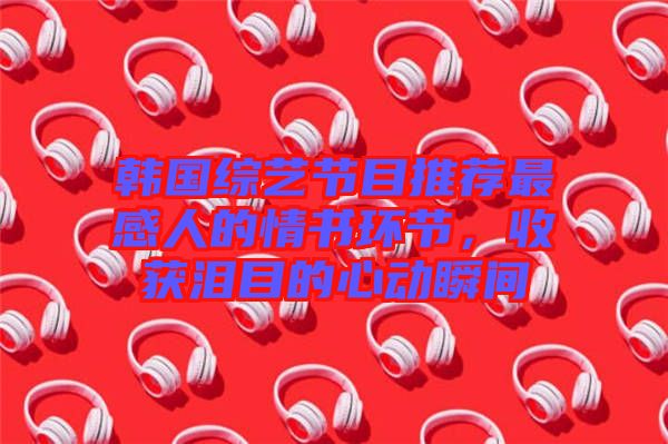 韓國綜藝節目推薦最感人的情書環節，收獲淚目的心動瞬間