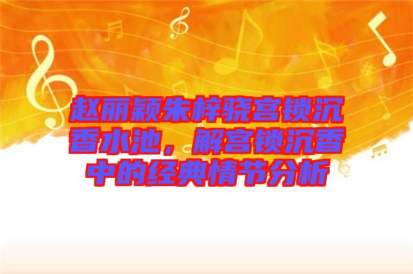 趙麗穎朱梓驍宮鎖沉香水池，解宮鎖沉香中的經典情節分析