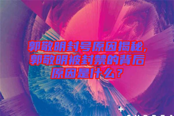 郭敬明封號原因揭秘,郭敬明被封禁的背后原因是什么？